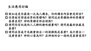  假如這是你最後一次為人禱告，你的禱告內容會是那些?
 你曾經有得過世界的榮耀嗎? 請問這些榮耀跟神的榮耀有
甚麼差別? 神的榮耀有那些特點?
 請問你有玩過兩人三腳的趣味競賽嗎? 請問要贏的訣竅是
甚麼?
 請問在家庭中或教會裡合一的困難點是甚麼? 為什麼合一
這麼重要? 神的心意為何? 在神裡的合一指的是甚麼意思?
生活應用討論
 