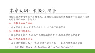 本章大綱: 最後的禱告
約翰福音第十七章是一篇禱告文，是約翰福音記載耶穌被釘十字架前為門徒所
做的最後的禱告，分別是：
一、耶穌為祂自己禱告:
1.求父榮耀子 2.使兒子也榮耀父 3.求父與子同享榮耀
二、耶穌為門徒禱告:
1.因他們本是你的 2.求保守他們脫離那惡者 3.求用真理使他們成聖
三、耶穌為眾信徒禱告:
1.求使他們都合而為一 2.求使他們與主同在 3.求叫他們看見榮耀
── Chih-Hsin Chang《An Outline of The New Testament》
 