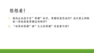 想想看!
1. 請找出本段中有”榮耀”的字，榮耀的意思為何? 為什麼主耶穌
要一再地重複榮耀這兩個字?
2. “世界的榮耀”與”天父的榮耀”有甚麼不同?
 