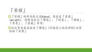 『榮耀』
『榮耀』的希伯來文是Kabod。原意是『重量』
(weight)，演變為表示『價值』、『財富』、『權能』、
『尊貴』、『莊嚴』等等；
而次等意義是按其『價值』(不論是人的或神的)而得
到的『榮譽』
 