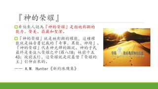 『神的榮耀』
希伯來人認為『神的榮耀』是指祂彰顯的
能力、榮美、莊嚴和聖潔。
『神的榮耀』就是祂彰顯的權能，這種權
能就是福音書記載的『奇事、異能、神蹟』。
『神的榮耀』代表神光輝的顯現。神的子民
最終是要進入榮耀之中(羅八18；林前十五
43；彼前五1)，這榮耀就是從基督『榮耀的
主』引伸出來的。
―― A.M. Hunter《新約珠璣集》
 