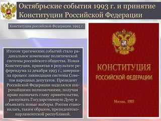Итогом трагических событий стало ра-
дикальное изменение политической
системы российского общества. Новая
Конституция, принятая в результате ре-
ферендума 12 декабря 1993 г., заверши-
ла процесс ликвидации системы Сове-
тов народных депутатов. Президент
Российской Федерации наделялся ши-
рочайшими полномочиями, получая
право назначать главу правительства,
распускать Государственную Думу и
объявлять новые выборы. Россия стано-
вилась, таким образом, президентско-
парламентской республикой.
Октябрьские события 1993 г. и принятие
Конституции Российской Федерации
Конституция российской Федерации. 1993 г.
 