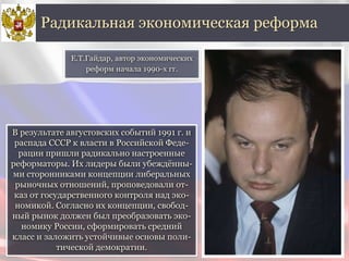 В результате августовских событий 1991 г. и
распада СССР к власти в Российской Феде-
рации пришли радикально настроенные
реформаторы. Их лидеры были убеждённы-
ми сторонниками концепции либеральных
рыночных отношений, проповедовали от-
каз от государственного контроля над эко-
номикой. Согласно их концепции, свобод-
ный рынок должен был преобразовать эко-
номику России, сформировать средний
класс и заложить устойчивые основы поли-
тической демократии.
Радикальная экономическая реформа
Е.Т.Гайдар, автор экономических
реформ начала 1990-х гг.
 