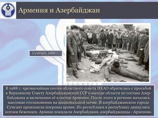 В 1988 г. чрезвычайная сессия областного совета НКАО обратилась с просьбой
к Верховному Совету Азербайджанской ССР о выходе области из состава Азер-
байджана и включении её в состав Армении. После этого в регионе начались
массовые столкновения на национальной почве. В азербайджанском городе
Сумгаит произошли погромы армян. Из республики в республику двинулись
потоки беженцев. Армяне покидали Азербайджан, азербайджанцы - Армению.
Армения и Азербайджан
Сумгаит. 1988 г.
 