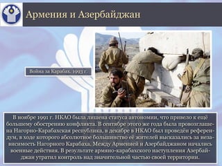 В ноябре 1991 г. НКАО была лишена статуса автономии, что привело к ещё
большему обострению конфликта. В сентябре этого же года была провозглаше-
на Нагорно-Карабахская республика, в декабре в НКАО был проведён референ-
дум, в ходе которого абсолютное большинство её жителей высказались за неза-
висимость Нагорного Карабаха. Между Арменией и Азербайджаном начались
военные действия. В результате армяно-карабахского наступления Азербай-
джан утратил контроль над значительной частью своей территории.
Армения и Азербайджан
Война за Карабах. 1993 г.
 