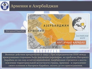 Военные действия прекратились в 1994 г. При посредничестве ООН между
враждующими сторонами было заключено перемирие, но проблема Нагорного
Карабаха до сих пор остаётся нерешённой. Азербайджан стремится к восста-
новлению территориальной целостности страны, Армения - к укреплению
своего влияния в Нагорном Карабахе, вплоть до его присоединения.
Армения и Азербайджан
Нагорный Карабах
 