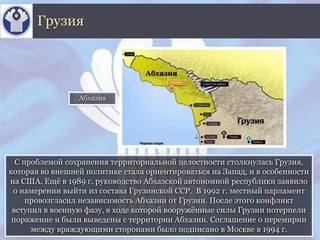 С проблемой сохранения территориальной целостности столкнулась Грузия,
которая во внешней политике стала ориентироваться на Запад, и в особенности
на США. Ещё в 1989 г. руководство Абхазской автономной республики заявило
о намерении выйти из состава Грузинской ССР. В 1992 г. местный парламент
провозгласил независимость Абхазии от Грузии. После этого конфликт
вступил в военную фазу, в ходе которой вооружённые силы Грузии потерпели
поражение и были выведены с территории Абхазии. Соглашение о перемирии
между враждующими сторонами было подписано в Москве в 1994 г.
Грузия
Абхазия
Абхазия
 