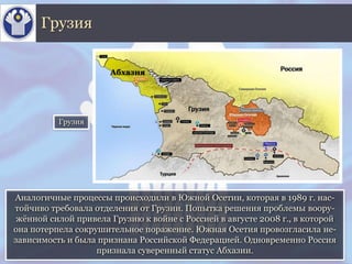Аналогичные процессы происходили в Южной Осетии, которая в 1989 г. нас-
тойчиво требовала отделения от Грузии. Попытка решения проблемы воору-
жённой силой привела Грузию к войне с Россией в августе 2008 г., в которой
она потерпела сокрушительное поражение. Южная Осетия провозгласила не-
зависимость и была признана Российской Федерацией. Одновременно Россия
признала суверенный статус Абхазии.
Грузия
Грузия
Абхазия
 
