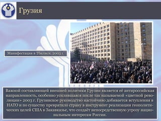 Важной составляющей внешней политики Грузии является её антироссийская
направленность, особенно усилившаяся после так называемой «цветной рево-
люции» 2003 г. Грузинское руководство настойчиво добивается вступления в
НАТО и по существу превратило страну в инструмент реализации геополити-
ческих целей США в Закавказье, что создаёт непосредственную угрозу нацио-
нальным интересам России.
Грузия
Манифестация в Тбилиси. 2003 г.
 