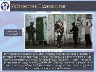 Внутренние потрясения и социальные катаклизмы происходили в бывших со-
ветских республиках Центральной Азии, где дестабилизирующую роль в поли-
тической жизни играют мусульманские фундаменталисты. Их цель – построе-
ние исламских государств, методом борьбы зачастую является терроризм. Это
проявилось в ходе событий в Узбекистане, когда правительством в 2005 г. был
жёстко подавлен «Андижанский мятеж».
Узбекистан и Таджикистан
Андижан.
13 мая 2005 г.
 