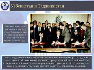 Только под давление России стороны согласились на переговоры. В 1997 г. бы-
ло заключено Московское соглашение о прекращении боевых действий. Но
прекращение войны не привело к разрешению противоречий. Исламское дви-
жение по-прежнему остаётся ведущей политической силой оппозиции.
Узбекистан и Таджикистан
Подписание соглаше-
ние между правитель-
ством Таджикистана и
Объединённой таджик-
ской оппозицией.
Москва. 27 июня 1997 г.
 