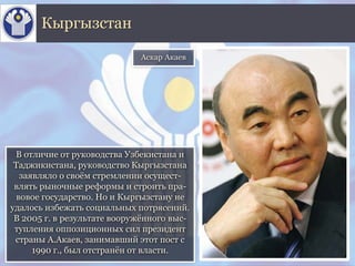 В отличие от руководства Узбекистана и
Таджикистана, руководство Кыргызстана
заявляло о своём стремлении осущест-
влять рыночные реформы и строить пра-
вовое государство. Но и Кыргызстану не
удалось избежать социальных потрясений.
В 2005 г. в результате вооружённого выс-
тупления оппозиционных сил президент
страны А.Акаев, занимавший этот пост с
1990 г., был отстранён от власти.
Кыргызстан
Аскар Акаев
 