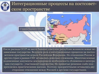 После распада СССР на месте бывших советских республик возникли новые не-
зависимые государства. Ведущую роль в интеграционных процессах на постсо-
ветском пространстве играла Российская Федерация. Но отношения России и
других стран в рамках СНГ оставались довольно сложными. Многочисленные
подписанные документы декларировали необходимость сближения и интегра-
ции государств - участников Содружества. Но принятые решения слабо под-
креплялись практическими шагами. Поэтому приоритетными оставались дву-
сторонние отношения между Россией и другими государствами.
Интеграционные процессы на постсовет-
ском пространстве
Страны бывшего СССР
 