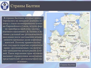 В странах Балтики, которые ориен-
тировались на западные державы и с
2004 г. стали полноправными члена-
ми Европейского Союза, острую фор-
му приобрела проблема «русско-
язычного населения». В Латвии и Эс-
тонии удельный вес русскоязычного
населения после достижения незави-
симости превышал долю коренных
жителей. Поэтому правительства
этих государств серьёзно ограничили
право «русскоязычных» на получе-
ние гражданства целым рядом усло-
вий. Такое нарушение прав человека
вызывает справедливое возмущение
представителей «русскоязычного на-
селения».
Страны Балтии
Страны Балтии
 