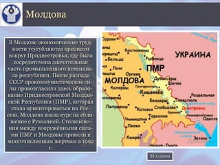 В Молдове экономические труд-
ности усугубляются кризисом
вокруг Приднестровья, где была
сосредоточена значительная
часть промышленного потенциа-
ла республики. После распада
СССР прокоммунистические си-
лы провозгласили здесь образо-
вание Приднестровской Молдав-
ской Республики (ПМР), которая
стала ориентироваться на Рос-
сию. Молдова взяла курс на сбли-
жение с Румынией. Столкнове-
ния между вооружёнными сила-
ми ПМР и Молдовы привели к
многочисленным жертвам в 1992
г.
Молдова
Молдова
 