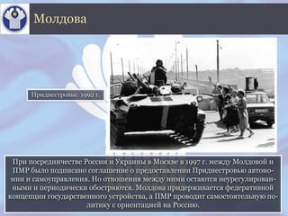 При посредничестве России и Украины в Москве в 1997 г. между Молдовой и
ПМР было подписано соглашение о предоставлении Приднестровью автоно-
мии и самоуправления. Но отношения между ними остаются неурегулирован-
ными и периодически обостряются. Молдова придерживается федеративной
концепции государственного устройства, а ПМР проводит самостоятельную по-
литику с ориентацией на Россию.
Молдова
Приднестровье. 1992 г.
 