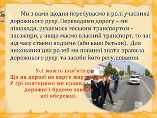Ми з вами щодня перебуваємо в ролі учасника
дорожнього руху. Переходимо дорогу – ми
пішоходи, рухаємося міським транспортом –
пасажири, а якщо маємо власний транспорт, то час
від часу стаємо водіями (або ваші батьки). Для
виконання цих ролей ми повинні знати правила
дорожнього руху, та засоби його регулювання.
Усі мають пам’ятати,
Що на дорозі не варто жартувати.
У грі повторимо ми правила
дорожні і будемо завжди
всі обережні.
 