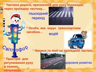* Частина дороги, призначена для руху пішоходів
через проїжджу частину…
пішохідний
перехід
* Особа, яка керує транспортним
засобом…
водій
* Написи та лінії на проїжджій частині…
дорожня розмітка
* Пристрій для
регулювання руху
в певних
напрямках…
 