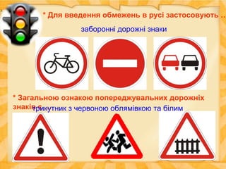 * Для введення обмежень в русі застосовують …
заборонні дорожні знаки
* Загальною ознакою попереджувальних дорожніх
знаків є …трикутник з червоною облямівкою та білим
фоном
 