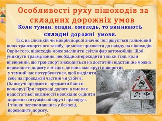 Особливості руху пішоходів за
складних дорожніх умов
Коли туман, опади, ожеледь, то виникають
складні дорожні умови.
Так, на слизькій чи мокрій дорозі значно погіршується гальмовий
шлях транспортного засобу, це може призвести до наїзду на пішоходів.
Окрім того, пішоходів може засліпити світло фар автомобілів. Щоб
уникнути травмування, необхідно:переходити тільки тоді, коли
впевнений, що транспорт знаходиться на достатній відстані;не можна
переходити дорогу в місцях, де вона має круті повороти;
у темний час потурбуватися, щоб виділити
себе на проїжджій частині чи узбіччі
(блискучі предмети, предмети білого
кольору).При переході дороги в умовах
недостатньої видимості необхідно оцінити
дорожню ситуацію ліворуч і праворуч.
І тільки переконавшись у безпеці,
переходити дорогу.
 