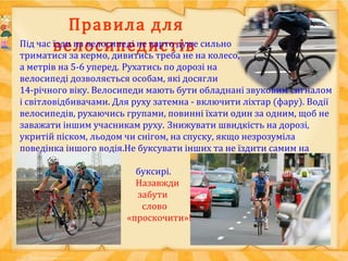 Правила для
велосипедистівПід час їзди на велосипеді не варто дуже сильно
триматися за кермо, дивитись треба не на колесо,
а метрів на 5-6 уперед. Рухатись по дорозі на
велосипеді дозволяється особам, які досягли
14-річного віку. Велосипеди мають бути обладнані звуковим сигналом
і світловідбивачами. Для руху затемна - включити ліхтар (фару). Водії
велосипедів, рухаючись групами, повинні їхати один за одним, щоб не
заважати іншим учасникам руху. Знижувати швидкість на дорозі,
укритій піском, льодом чи снігом, на спуску, якщо незрозуміла
поведінка іншого водія.Не буксувати інших та не їздити самим на
буксирі.
Назавжди
забути
слово
«проскочити»!
 