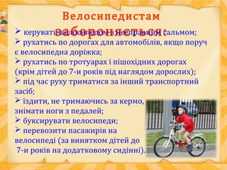 Велосипедистам
забороняється: керувати велосипедом з несправним гальмом;
 рухатись по дорогах для автомобілів, якщо поруч
є велосипедна доріжка;
 рухатись по тротуарах і пішохідних дорогах
(крім дітей до 7-и років під наглядом дорослих);
 під час руху триматися за інший транспортний
засіб;
 їздити, не тримаючись за кермо,
знімати ноги з педалей;
 буксирувати велосипеди;
 перевозити пасажирів на
велосипеді (за винятком дітей до
7-и років на додатковому сидінні).
 