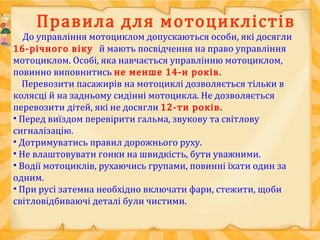 Правила для мотоциклістів
До управління мотоциклом допускаються особи, які досягли
16-річного віку й мають посвідчення на право управління
мотоциклом. Особі, яка навчається управлінню мотоциклом,
повинно виповнитись не менше 14-и років.
Перевозити пасажирів на мотоциклі дозволяється тільки в
колясці й на задньому сидінні мотоцикла. Не дозволяється
перевозити дітей, які не досягли 12-ти років.
• Перед виїздом перевірити гальма, звукову та світлову
сигналізацію.
• Дотримуватись правил дорожнього руху.
• Не влаштовувати гонки на швидкість, бути уважними.
• Водії мотоциклів, рухаючись групами, повинні їхати один за
одним.
• При русі затемна необхідно включати фари, стежити, щоби
світловідбиваючі деталі були чистими.
 