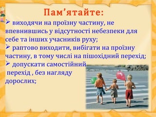 Пам’ятайте:
 виходячи на проїзну частину, не
впевнившись у відсутності небезпеки для
себе та інших учасників руху;
 раптово виходити, вибігати на проїзну
частину, в тому числі на пішохідний перехід;
 допускати самостійний
перехід , без нагляду
дорослих;
 