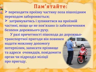 Пам’ятайте:
 переходити проїзну частину поза пішохідним
переходом забороняється;
 затримуватись і зупинятися на проїзній
частині, якщо це не пов’язано із забезпеченням
безпеки дорожнього руху.
У разі причетності пішохода до дорожньо-
транспортної пригоди він повинен
надати можливу допомогу
потерпілим, записати прізвище
та адреси очевидців, повідомити
орган чи підрозділ міліції
про пригоду.
 