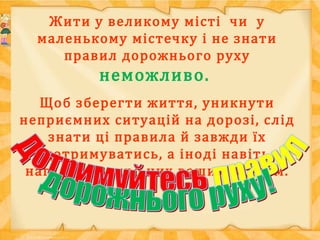 Жити у великому місті чи у
маленькому містечку і не знати
правил дорожнього руху
неможливо.
Щоб зберегти життя, уникнути
неприємних ситуацій на дорозі, слід
знати ці правила й завжди їх
дотримуватись, а іноді навіть
нагадувати про них вашим рідним.
 