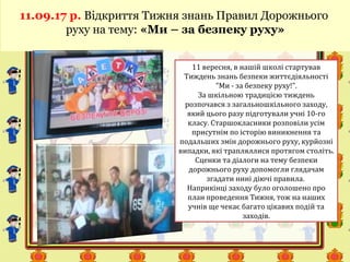 11.09.17 р. Відкриття Тижня знань Правил Дорожнього
руху на тему: «Ми – за безпеку руху»
11 вересня, в нашій школі стартував
Тиждень знань безпеки життєдіяльності
"Ми - за безпеку руху!".
За шкільною традицією тиждень
розпочався з загальношкільного заходу,
який цього разу підготували учні 10-го
класу. Старшокласники розповіли усім
присутнім по історію виникнення та
подальших змін дорожнього руху, курйозні
випадки, які трапляллися протягом століть.
Сценки та діалоги на тему безпеки
дорожнього руху допомогли глядачам
згадати нині діючі правила.
Наприкінці заходу було оголошено про
план проведення Тижня, тож на наших
учнів ще чекає багато цікавих подій та
заходів.
 
