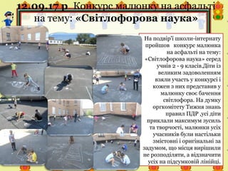 12.09.17 р. Конкурс малюнку на асфальті
на тему: «Світлофорова наука»
На подвір'ї школи-інтернату
пройшов конкурс малюнка
на асфальті на тему:
«Світлофорова наука» серед
учнів 2 - 9 класів.Діти із
великим задоволенням
взяли участь у конкурсі і
кожен з них представив у
малюнку своє бачення
світлофора. На думку
оргкомітету Тижня знань
правил ПДР ,усі діти
приклали максимум зусиль
та творчості, малюнки усіх
учасників були настільки
змістовні і оригінальні за
задумом, що місця вирішили
не розподіляти, а відзначити
усіх на підсумковій лінійці.
 