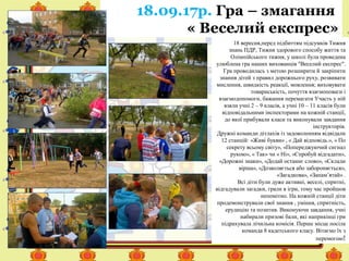 18 вересня,перед підбиттям підсумків Тижня
знань ПДР, Тижня здорового способу життя та
Олімпійського тижня, у школі була проведена
улюблена гра наших вихованців "Веселий експрес".
Гра проводилась з метою розширити й закріпити
знання дітей з правил дорожнього руху, розвивати
мислення, швидкість реакції, мовлення; виховувати
товариськість, почуття взаємоповаги і
взаємодопомоги, бажання перемагати Участь у ній
взяли учні 2 – 9 класів, а учні 10 – 11 класів були
відповідальними інспекторами на кожній станції,
до якої прибували класи та виконували завдання
інструкторів.
Дружні команди дітлахів із задоволенням відвідали
12 станцій: «Живі букви» , « Дай відповідь.», « По
секрету всьому світу», «Попереджуючий сигнал
рукою», « Так» чи « Ні», «Спробуй відгадати»,
«Дорожні знаки», «Додай останнє слово», «Склади
вірша», «Дозволяється або забороняється»,
«Загадкова», «Запам’ятай» .
Всі діти були дуже активні, веселі, спритні,
відгадували загадки, грали в ігри, тому час пройшов
непомітно. На кожній станції діти
продемонстрували свої знання , уміння, спритність,
ерудицію та позитив. Виконуючи завдання, учні
набирали призові бали, які наприкінці гри
підрахувала лічильна комісія. Перше місце посіла
команда 8 кадетського класу. Вітаємо їх з
перемогою!
18.09.17р. Гра – змагання
« Веселий експрес»
 