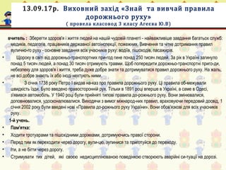 13.09.17р. Виховний захід «Знай та вивчай правила
дорожнього руху»
( провела класовод 3 класу Агеєва Ю.В)
вчитель : Зберегти здоров'я і життя людей на нашій чудовій планеті - найважливіше завдання багатьох служб:
медиків, педагогів, працівників державної автоінспекції, пожежних. Вивчення та чітке дотримання правил
вулично-го руху - основне завдання всіх учасників руху: водіїв, пішоходів, пасажирів.
• Щороку в світі від дорожньо-транспортних при-год гине понад 250 тисяч людей. За рік в Україні загинуло
понад 5 тисяч людей, а понад 30 тисяч отримують травми. Щоб попередити дорожньо-транспортні приго-ди,
небезпеку для здоров'я і життя, треба дуже добре знати та дотримуватися правил дорожнього руху. На жаль,
не всі добре знають їх або іноді нехтують ними.
•   З січня 1738 року Петро І видав на-каз про правила дорожнього руху. Ці правила об-межували
швидкість їзди. Було введено правосторонній рух. Тільки в 1891 році вперше в Україні, а саме в Одесі,
з'явився автомобіль. У 1940 році були прийняті типові правила до-рожнього руху. Вони змінювалися,
доповнювалися, удосконалювалися. Виходячи з вимог міжнарод-них правил, враховуючи передовий досвід, 1
січня 2002 року були введені нові «Правила до-рожнього руху України». Вони обов'язкові для всіх учасників
руху.
1-й учень.
• Пам'ятка:
• Ходити тротуарами та пішохідними доріжками, дотримуючись правої сторони.
• Перед тим як переходити через дорогу, вули-цю, зупинися та приготуйся до переходу.
• Іти, а не бігти через дорогу.
• Стримувати тих дітей, які своєю недисциплінованою поведінкою створюють аварійні си-туації на дорозі.
 