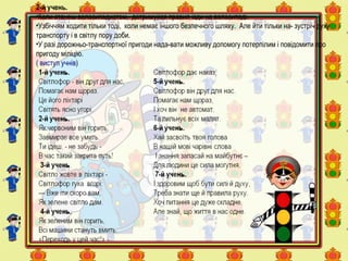 2-й учень.
•Коли станеш велосипедистом, дотримуйся правил їзди на велосипеді.
•Узбіччям ходити тільки тоді, коли немає іншого безпечного шляху. Але йти тільки на- зустріч руху
транспорту і в світлу пору доби.
•У разі дорожньо-транспортної пригоди нада-вати можливу допомогу потерпілим і повідомити про
пригоду міліцію.
( виступ учнів)
 