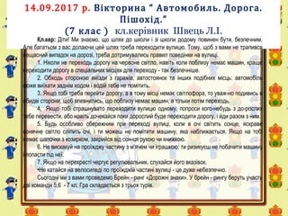 14.09.2017 р. Вікторина “ Автомобиль. Дорога.
Пішохід.”
(7 клас ) кл.керівник Швець Л.І.
Кл.кер: Діти! Ми знаємо, що шлях до школи і зі школи додому повинен бути, безпечним.
Але багатьом з вас долаючи цей шлях треба переходити вулицю. Тому, щоб з вами не трапився
нещасний випадок на дорозі, треба дотримувались правил поведінки на вулиці.
1. Ніколи не переходь дорогу на червоне світло, навіть коли поблизу немає машин, краще
переходити дорогу в спеціальних місцях для переходу - так безпечніше.
2. Обходь стороною виїзди з гаражів, автостоянок та інших подібних місць: автомобіль
може виїхати заднім ходом і водій тебе не помітить.
3. Якщо тобі треба перейти дорогу, а в тому місці немає світлофора, то уваж-но подивись в
обидві сторони, щоб впевнитись, що поблизу немає машин, а тільки потім переходь.
4. Якщо тобі страшнувато переходити вулицю одному, попроси кого-небудь з до-рослих
тебе перевести, або навіть дочекайся поки дорослий буде переходити дорогу, і йди разом з ним.
5. Будь особливо обережним при переході вулиці, коли в очі світить сонце, яскраве
сонячне світло сліпить очі, і ти можеш не помітити машину, яка наближається. Якщо на тобі
немає шапочки з козирком, закрийся від сон-ця рукою чи книжкою.
6. Не вискакуй на проїжджу частину з м’ячем чи іграшкою: ти ризикуєш не побачити машину
і попасти під неї.
7. Якщо на перехресті чергує регулювальник, слухайся його вказівок.
•Не катайся на велосипеді по проїжджій частині вулиці - це дуже небезпечно.
Сьогодні ми з вами проведемо Брейн - ринг «Дорожні знаки». У брейн - рингу беруть участь
дві команди 5,6 - 7 кл. Гра складається з трьох турів.
 