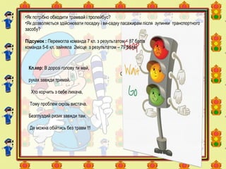 Кл.кер: В дорозі голову ти май,
Себе в
руках завжди тримай.
Хто корчить з себе лихача,
Тому проблем скрізь вистача.
Безглуздий ризик завжди там,
Де можна обійтись без травм !!!
•Як потрібно обходити трамвай і тролейбус?
•Як дозволяється здійснювати посадку і ви-садку пасажирам після зупинки транспортного
засобу?
Підсумок : Перемогла команда 7 кл. з результатом – 87 балів
команда 5-6 кл. зайняла 2місце з результатом – 79 балів
 
 