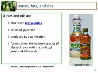 13
Waxes, fats, and oils
Fats and oils are
also called triglycerides.
esters of glycerol.*
produced by esterification.
formed when the hydroxyl groups of
glycerol react with the carboxyl
groups of fatty acids.
*The IUPAC name for glycerol is 1,2,3-propanetriol.
 