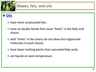 18
Waxes, fats, and oils
Oils
have more unsaturated fats.
have cis double bonds that cause “kinks” in the fatty acid
chains.
with “kinks” in the chains do not allow the triglyceride
molecules to pack closely.
have lower melting points than saturated fatty acids.
are liquids at room temperature.
 