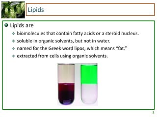 2
Lipids
Lipids are
biomolecules that contain fatty acids or a steroid nucleus.
soluble in organic solvents, but not in water.
named for the Greek word lipos, which means “fat.”
extracted from cells using organic solvents.
 