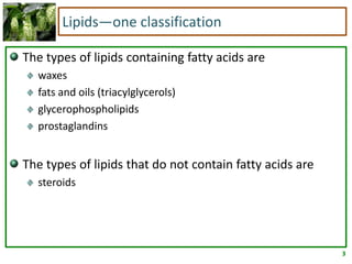 3
Lipids—one classification
The types of lipids containing fatty acids are
waxes
fats and oils (triacylglycerols)
glycerophospholipids
prostaglandins
The types of lipids that do not contain fatty acids are
steroids
 