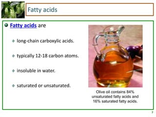 7
Fatty acids
Fatty acids are
long-chain carboxylic acids.
typically 12-18 carbon atoms.
insoluble in water.
saturated or unsaturated.
Olive oil contains 84%
unsaturated fatty acids and
16% saturated fatty acids.
 