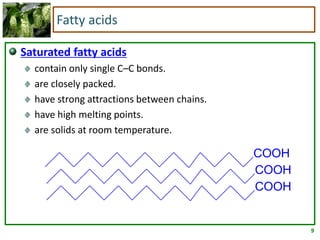 9
Fatty acids
Saturated fatty acids
contain only single C–C bonds.
are closely packed.
have strong attractions between chains.
have high melting points.
are solids at room temperature.
COOH
COOH
COOH
 