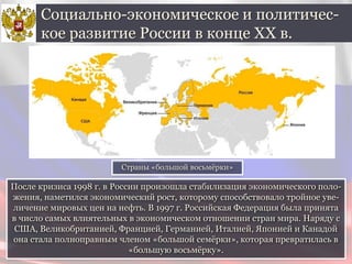 После кризиса 1998 г. в России произошла стабилизация экономического поло-
жения, наметился экономический рост, которому способствовало тройное уве-
личение мировых цен на нефть. В 1997 г. Российская Федерация была принята
в число самых влиятельных в экономическом отношении стран мира. Наряду с
США, Великобританией, Францией, Германией, Италией, Японией и Канадой
она стала полноправным членом «большой семёрки», которая превратилась в
«большую восьмёрку».
Социально-экономическое и политичес-
кое развитие России в конце ХХ в.
Страны «большой восьмёрки»
 