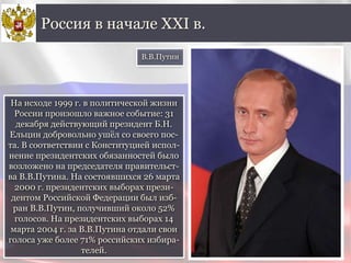 На исходе 1999 г. в политической жизни
России произошло важное событие: 31
декабря действующий президент Б.Н.
Ельцин добровольно ушёл со своего пос-
та. В соответствии с Конституцией испол-
нение президентских обязанностей было
возложено на председателя правительст-
ва В.В.Путина. На состоявшихся 26 марта
2000 г. президентских выборах прези-
дентом Российской Федерации был изб-
ран В.В.Путин, получивший около 52%
голосов. На президентских выборах 14
марта 2004 г. за В.В.Путина отдали свои
голоса уже более 71% российских избира-
телей.
Россия в начале XXI в.
В.В.Путин
 