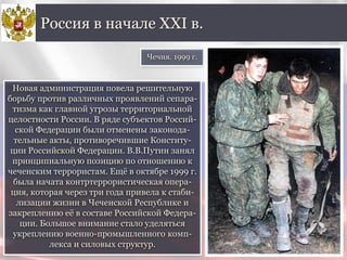 Новая администрация повела решительную
борьбу против различных проявлений сепара-
тизма как главной угрозы территориальной
целостности России. В ряде субъектов Россий-
ской Федерации были отменены законода-
тельные акты, противоречившие Конститу-
ции Российской Федерации. В.В.Путин занял
принципиальную позицию по отношению к
чеченским террористам. Ещё в октябре 1999 г.
была начата контртеррористическая опера-
ция, которая через три года привела к стаби-
лизации жизни в Чеченской Республике и
закреплению её в составе Российской Федера-
ции. Большое внимание стало уделяться
укреплению военно-промышленного комп-
лекса и силовых структур.
Россия в начале XXI в.
Чечня. 1999 г.
 