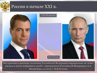 Внутренняя и внешняя политика Российской Федерации кардинально не изме-
нилась и после избрания в 2008 г. президентом Российской Федерации Д.А.
Медведева, а в 2012 г. В.В.Путина.
Россия в начале XXI в.
Д.И.Медведев
В.В.Путин
 