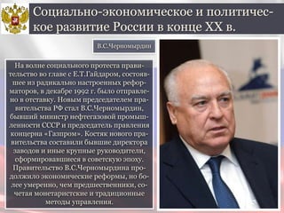 На волне социального протеста прави-
тельство во главе с Е.Т.Гайдаром, состояв-
шее из радикально настроенных рефор-
маторов, в декабре 1992 г. было отправле-
но в отставку. Новым председателем пра-
вительства РФ стал В.С.Черномырдин,
бывший министр нефтегазовой промыш-
ленности СССР и председатель правления
концерна «Газпром». Костяк нового пра-
вительства составили бывшие директора
заводов и иные крупные руководители,
сформировавшиеся в советскую эпоху.
Правительство В.С.Черномырдина про-
должило экономические реформы, но бо-
лее умеренно, чем предшественники, со-
четая монетаристские и традиционные
методы управления.
Социально-экономическое и политичес-
кое развитие России в конце ХХ в.
В.С.Черномырдин
 