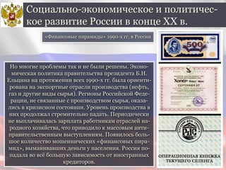 Но многие проблемы так и не были решены. Эконо-
мическая политика правительства президента Б.Н.
Ельцина на протяжении всех 1990-х гг. была ориенти-
рована на экспортные отрасли производства (нефть,
газ и другие виды сырья). Регионы Российской Феде-
рации, не связанные с производством сырья, оказа-
лись в кризисном состоянии. Уровень производства в
них продолжал стремительно падать. Периодически
не выплачивалась зарплата работникам отраслей на-
родного хозяйства, что приводило к массовым анти-
правительственным выступлениям. Появилось боль-
шое количество мошеннических «финансовых пира-
мид», выманивавших деньги у населения. Россия по-
падала во всё большую зависимость от иностранных
кредиторов.
Социально-экономическое и политичес-
кое развитие России в конце ХХ в.
«Финансовые пирамиды» 1990-х гг. в России
 