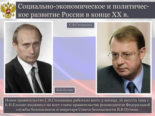 Новое правительство С.В.Степашина работало всего 3 месяца. 16 августа 1999 г.
Б.Н.Ельцин выдвинул на пост главы правительства руководителя Федеральной
службы безопасности и секретаря Совета безопасности В.В.Путина.
Социально-экономическое и политичес-
кое развитие России в конце ХХ в.
С.В.Степашин
В.В.Путин
 